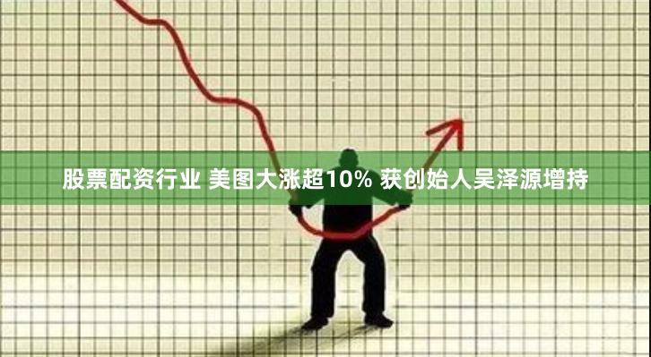 股票配资行业 美图大涨超10% 获创始人吴泽源增持