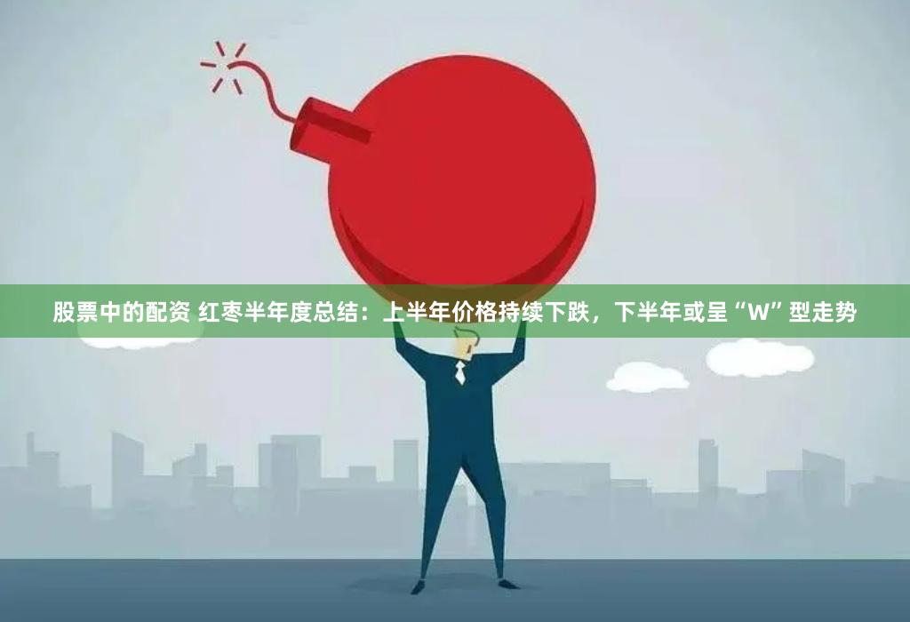 股票中的配资 红枣半年度总结：上半年价格持续下跌，下半年或呈“W”型走势