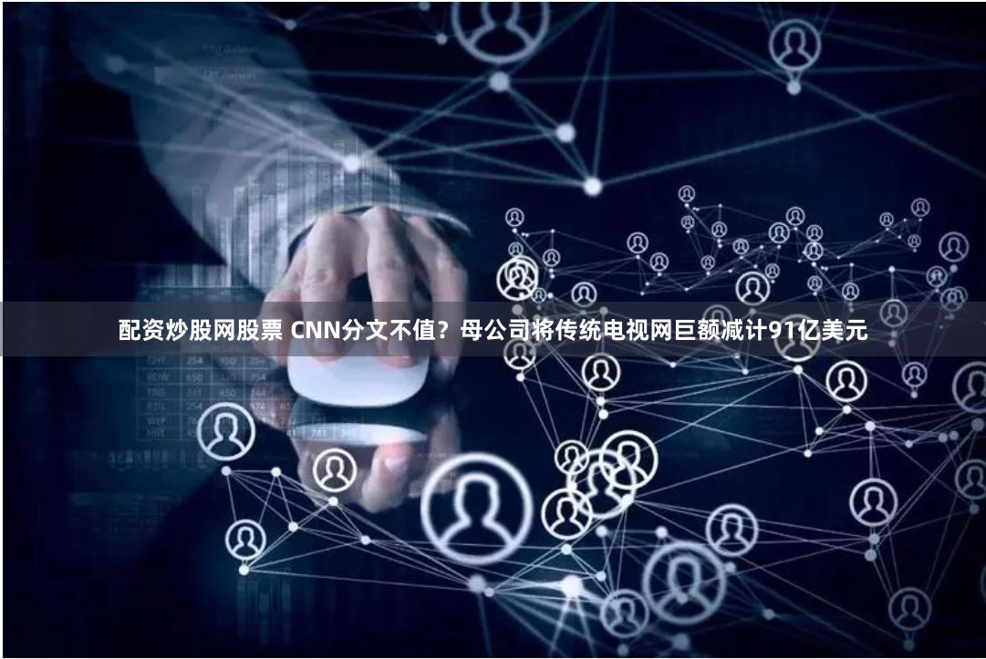 配资炒股网股票 CNN分文不值？母公司将传统电视网巨额减计91亿美元