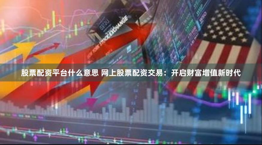 股票配资平台什么意思 网上股票配资交易：开启财富增值新时代