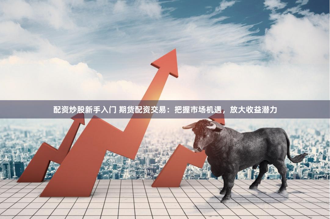 配资炒股新手入门 期货配资交易：把握市场机遇，放大收益潜力
