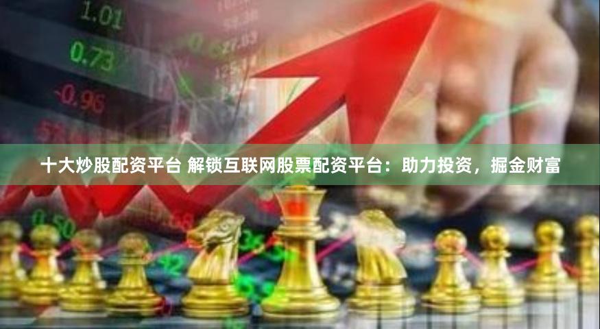 十大炒股配资平台 解锁互联网股票配资平台：助力投资，掘金财富