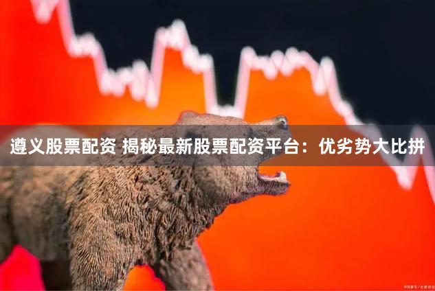 遵义股票配资 揭秘最新股票配资平台：优劣势大比拼