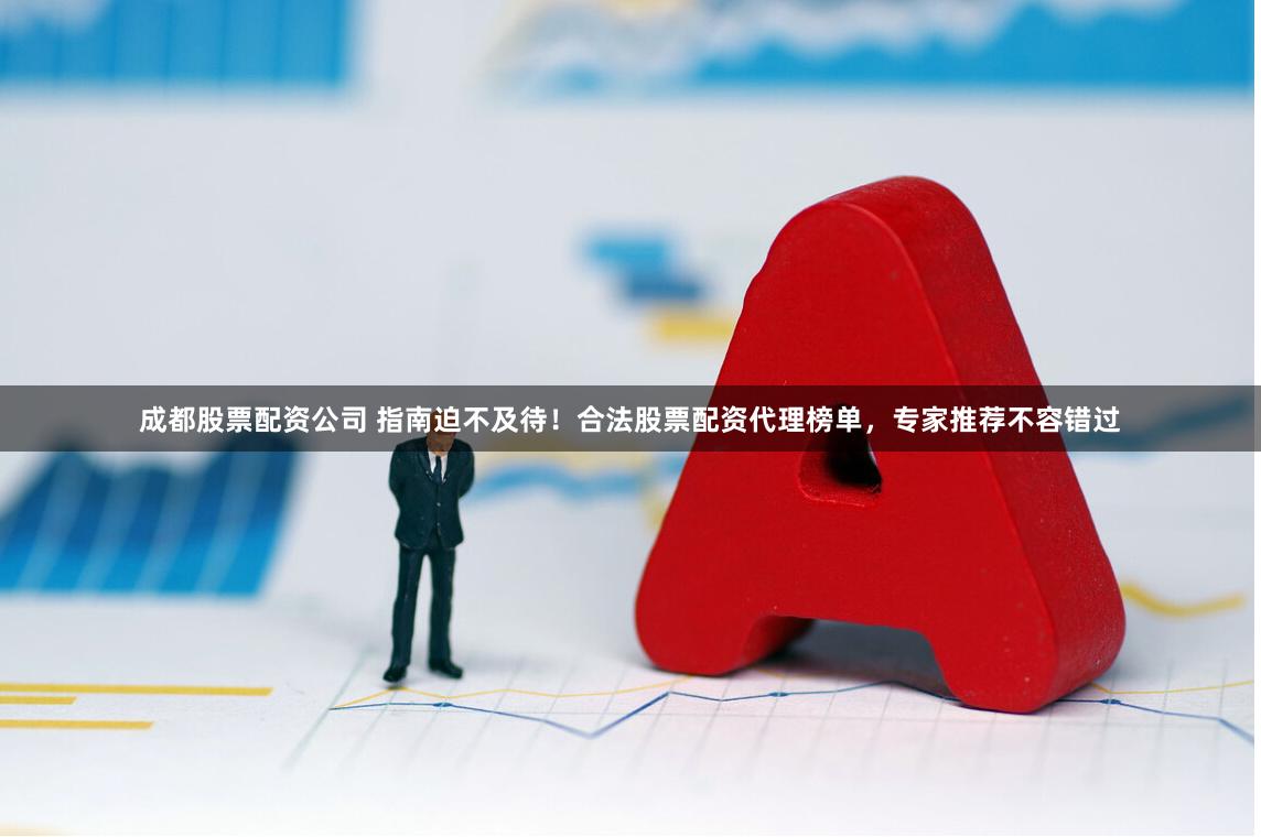 成都股票配资公司 指南迫不及待！合法股票配资代理榜单，专家推荐不容错过